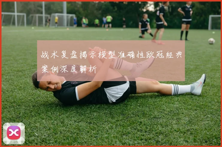 战术复盘揭示模型准确性欧冠经典案例深度解析