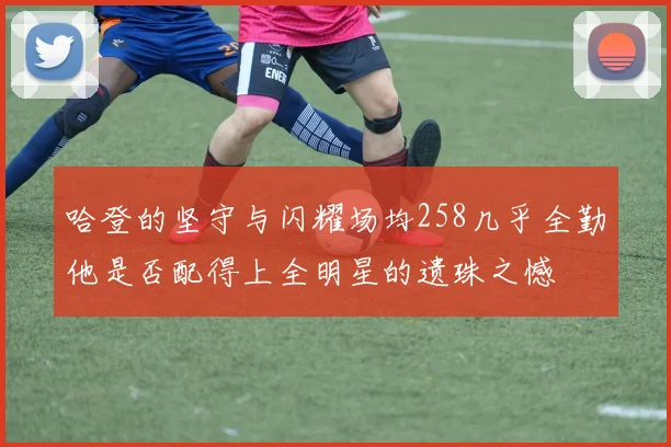 哈登的坚守与闪耀场均258几乎全勤他是否配得上全明星的遗珠之憾